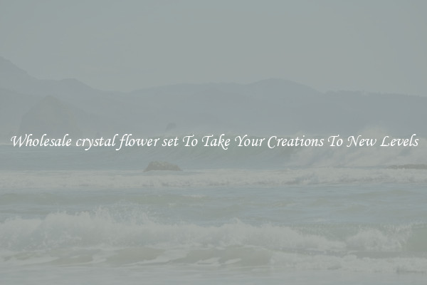 Wholesale crystal flower set To Take Your Creations To New Levels