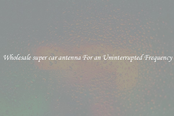 Wholesale super car antenna For an Uninterrupted Frequency